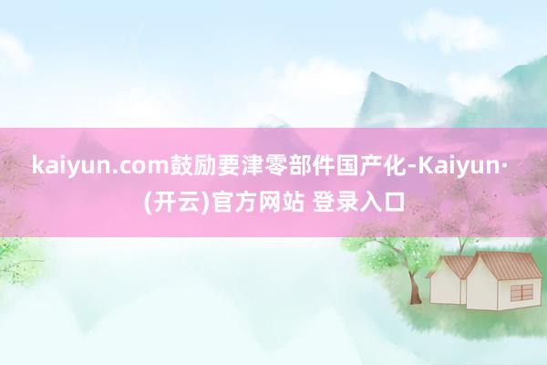 kaiyun.com鼓励要津零部件国产化-Kaiyun· (开云)官方网站 登录入口