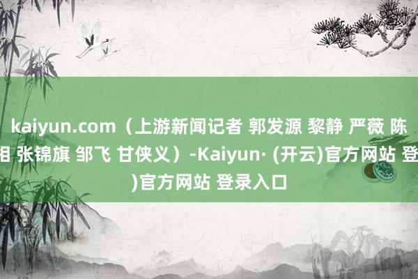 kaiyun.com（上游新闻记者 郭发源 黎静 严薇 陈瑜  影相 张锦旗 邹飞 甘侠义）-Kaiyun· (开云)官方网站 登录入口