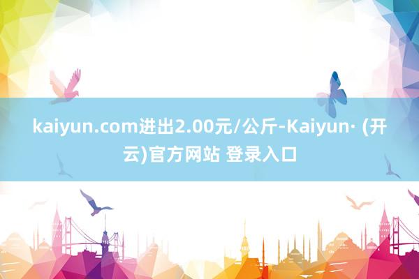 kaiyun.com进出2.00元/公斤-Kaiyun· (开云)官方网站 登录入口