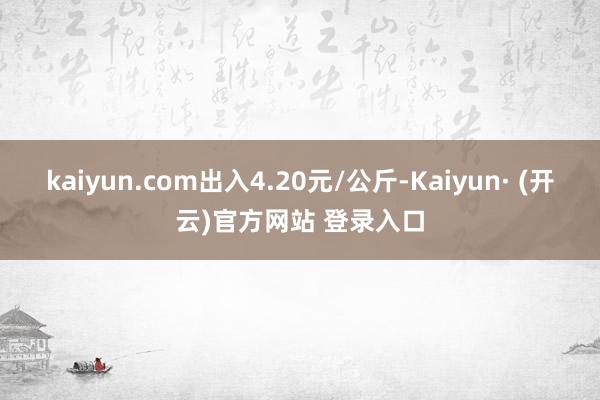 kaiyun.com出入4.20元/公斤-Kaiyun· (开云)官方网站 登录入口