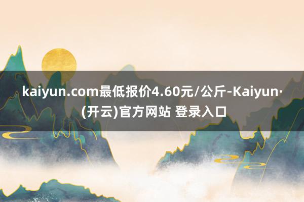 kaiyun.com最低报价4.60元/公斤-Kaiyun· (开云)官方网站 登录入口