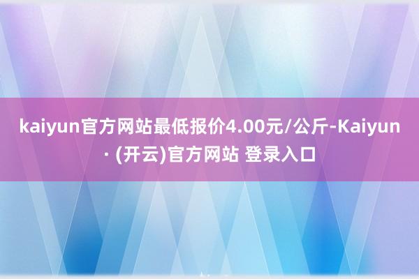 kaiyun官方网站最低报价4.00元/公斤-Kaiyun· (开云)官方网站 登录入口