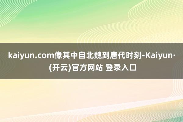 kaiyun.com像其中自北魏到唐代时刻-Kaiyun· (开云)官方网站 登录入口