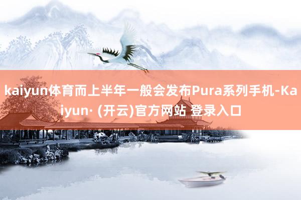 kaiyun体育而上半年一般会发布Pura系列手机-Kaiyun· (开云)官方网站 登录入口