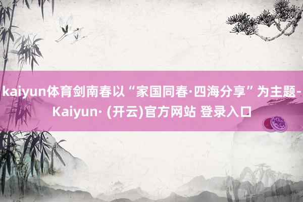 kaiyun体育剑南春以“家国同春·四海分享”为主题-Kaiyun· (开云)官方网站 登录入口