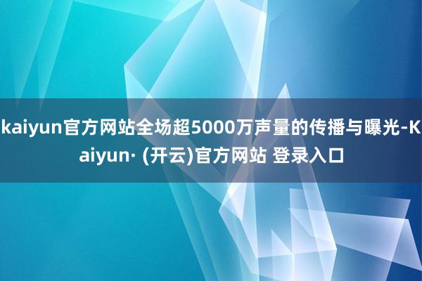 kaiyun官方网站全场超5000万声量的传播与曝光-Kaiyun· (开云)官方网站 登录入口