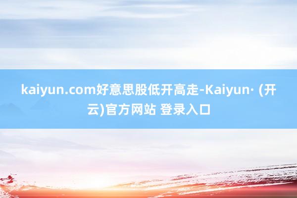 kaiyun.com好意思股低开高走-Kaiyun· (开云)官方网站 登录入口