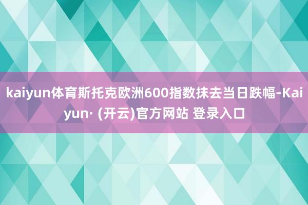 kaiyun体育斯托克欧洲600指数抹去当日跌幅-Kaiyun· (开云)官方网站 登录入口