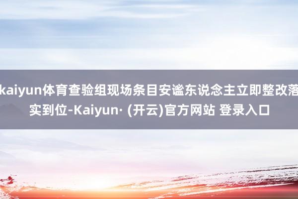 kaiyun体育查验组现场条目安谧东说念主立即整改落实到位-Kaiyun· (开云)官方网站 登录入口