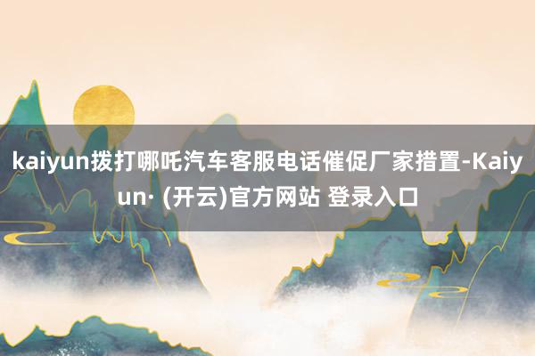 kaiyun拨打哪吒汽车客服电话催促厂家措置-Kaiyun· (开云)官方网站 登录入口