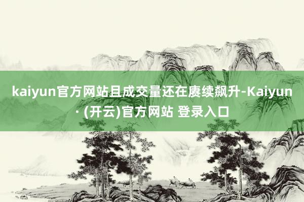 kaiyun官方网站且成交量还在赓续飙升-Kaiyun· (开云)官方网站 登录入口