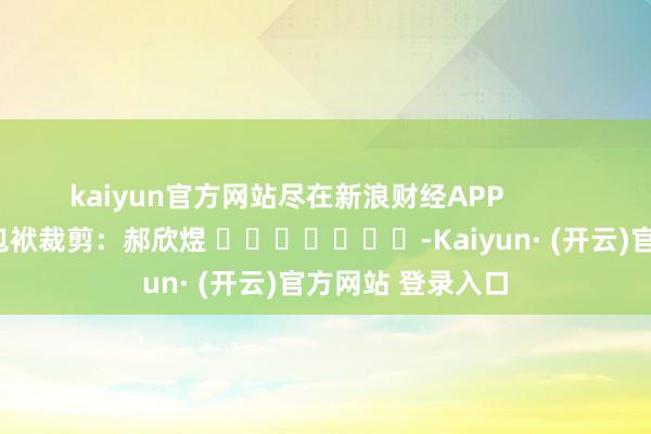 kaiyun官方网站尽在新浪财经APP            						包袱裁剪：郝欣煜 							-Kaiyun· (开云)官方网站 登录入口