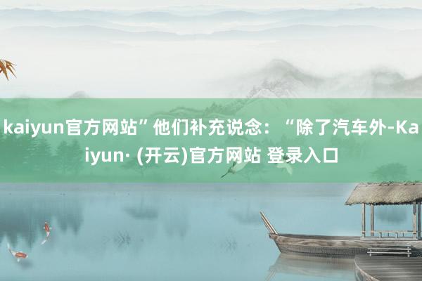 kaiyun官方网站”他们补充说念：“除了汽车外-Kaiyun· (开云)官方网站 登录入口