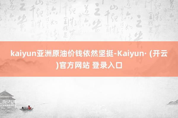 kaiyun亚洲原油价钱依然坚挺-Kaiyun· (开云)官方网站 登录入口