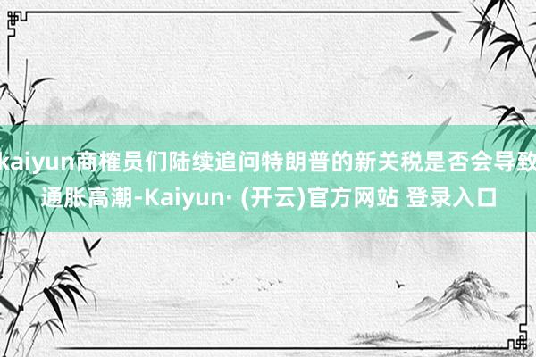 kaiyun商榷员们陆续追问特朗普的新关税是否会导致通胀高潮-Kaiyun· (开云)官方网站 登录入口