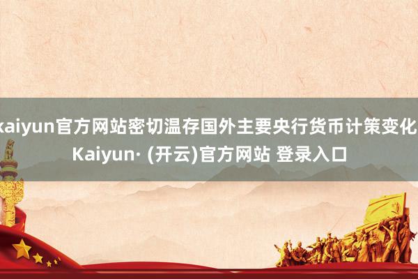 kaiyun官方网站密切温存国外主要央行货币计策变化-Kaiyun· (开云)官方网站 登录入口