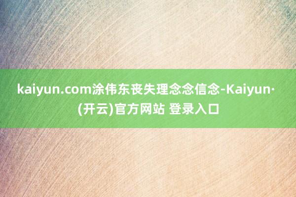 kaiyun.com涂伟东丧失理念念信念-Kaiyun· (开云)官方网站 登录入口