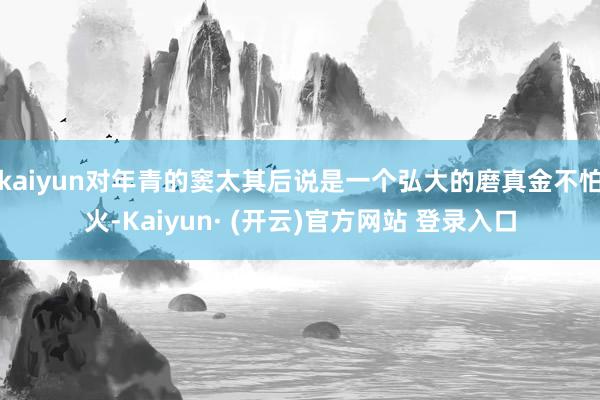 kaiyun对年青的窦太其后说是一个弘大的磨真金不怕火-Kaiyun· (开云)官方网站 登录入口