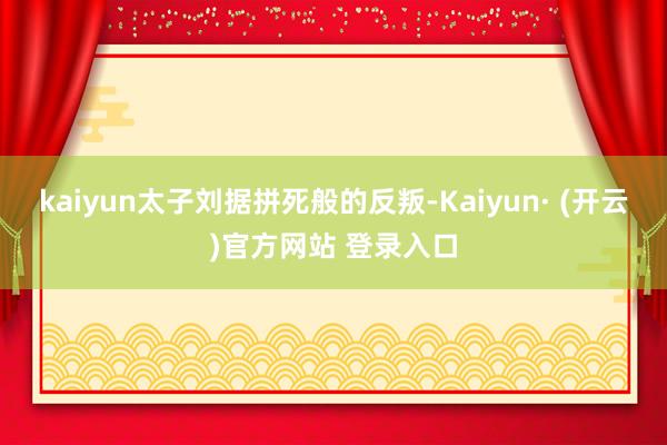 kaiyun太子刘据拼死般的反叛-Kaiyun· (开云)官方网站 登录入口