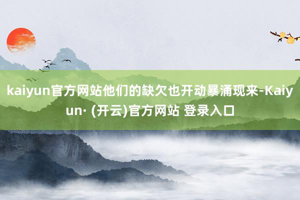 kaiyun官方网站他们的缺欠也开动暴涌现来-Kaiyun· (开云)官方网站 登录入口