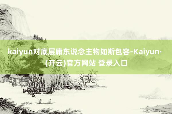 kaiyun对底层庸东说念主物如斯包容-Kaiyun· (开云)官方网站 登录入口