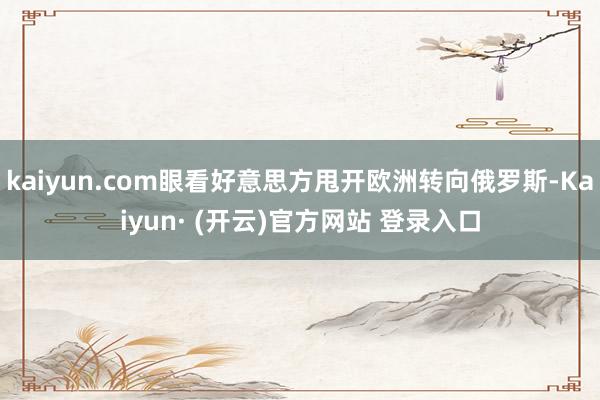 kaiyun.com眼看好意思方甩开欧洲转向俄罗斯-Kaiyun· (开云)官方网站 登录入口