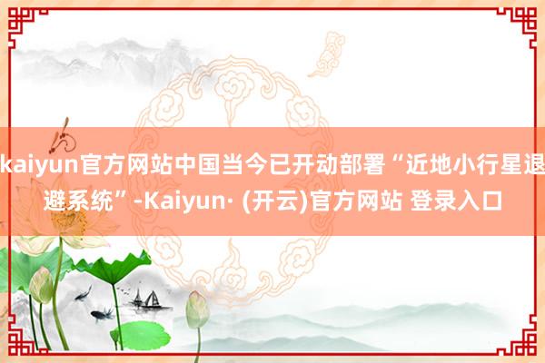 kaiyun官方网站中国当今已开动部署“近地小行星退避系统”-Kaiyun· (开云)官方网站 登录入口