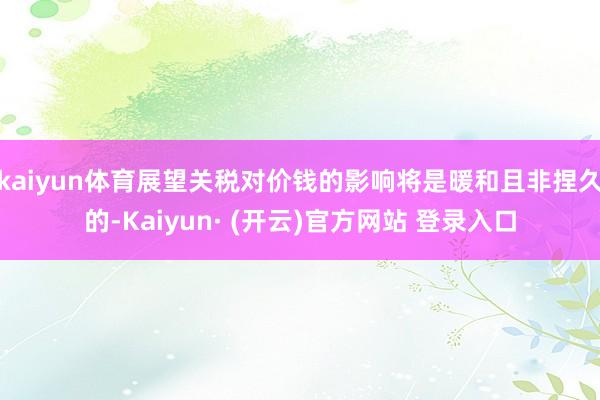 kaiyun体育展望关税对价钱的影响将是暖和且非捏久的-Kaiyun· (开云)官方网站 登录入口