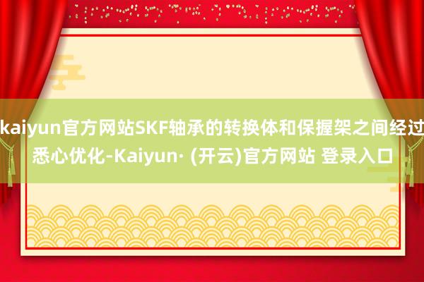 kaiyun官方网站SKF轴承的转换体和保握架之间经过悉心优化-Kaiyun· (开云)官方网站 登录入口