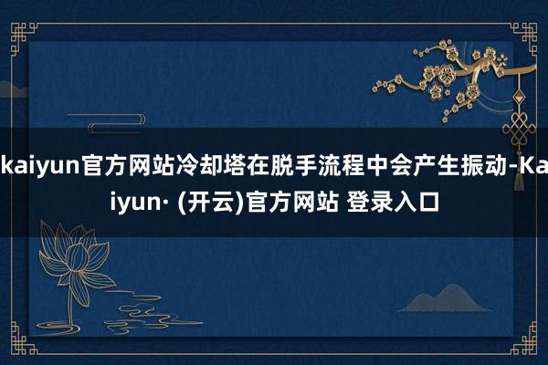 kaiyun官方网站冷却塔在脱手流程中会产生振动-Kaiyun· (开云)官方网站 登录入口